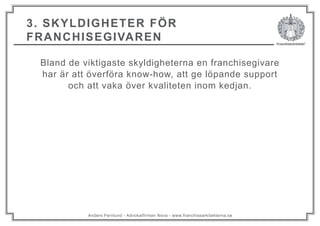 Anders Fernlund - Advokatfirman Nova - www.franchisearkitekterna.se
3. SKYLDIGHETER FÖR
FRANCHISEGIVAREN
Bland de viktigaste skyldigheterna en franchisegivare
har är att överföra know-how, att ge löpande support
och att vaka över kvaliteten inom kedjan.
 