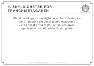 Anders Fernlund - Advokatfirman Nova - www.franchisearkitekterna.se
4. SKYLDIGHETER FÖR
FRANCHISETAGAREN
Bland de viktigaste skyldigheter en franchisetagare
har är att driva sin enhet (butik/ restaurang
/ etc.) enligt givna regler, att ha viss given
organisation och att betala för rättigheten
 