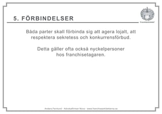 Anders Fernlund - Advokatfirman Nova - www.franchisearkitekterna.se
5. FÖRBINDELSER
Båda parter skall förbinda sig att agera lojalt, att
respektera sekretess och konkurrensförbud.
Detta gäller ofta också nyckelpersoner
hos franchisetagaren.
 