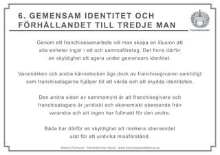Anders Fernlund - Advokatfirman Nova - www.franchisearkitekterna.se
6. GEMENSAM IDENTITET OCH
FÖRHÅLLANDET TILL TREDJE MAN
Genom ett franchisesamarbete vill man skapa en illusion att
alla enheter ingår i ett och sammaföretag. Det finns därför
en skyldighet att agera under gemensam identitet.
Varumärken och andra kännetecken ägs dock av franchisegivaren samtidigt
som franchisetagarna hjälper till att vårda och att skydda identiteten.
Den andra sidan av sammamynt är att franchisegivare och
franchisetagare är juridiskt och ekonomiskt oberoende från
varandra och att ingen har fullmakt för den andre.
Båda har därför en skyldighet att markera oberoendet
utåt för att undvika missförstånd.
 