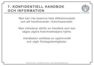 Anders Fernlund - Advokatfirman Nova - www.franchisearkitekterna.se
7. KONFIDENTIELL HANDBOK
OCH INFORMATION
Man kan inte beskriva hela affärskonceptet
och allt handhavande i franchiseavtalet.
Man inkluderar därför en Handbok som kan
sägas utgöra franchisekedjans hjärta.
Handboken omfattas av upphovsrätt
och utgör företagshemligheter.
 