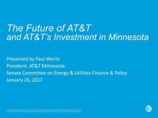 © 2016 AT&T Intellectual Property. All rights reserved. AT&T, Globe logo, Mobilizing Your World and DIRECTV are registered trademarks and
service marks of AT&T Intellectual Property and/or AT&T affiliated companies. All other marks are the property of their respective owners.
The Future of AT&T
and AT&T’s Investment in Minnesota
Presented by Paul Weirtz
President, AT&T Minnesota
Senate Committee on Energy & Utilities Finance & Policy
January 26, 2017
 