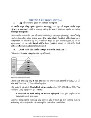 CHƯƠNG 3. KẾ HOẠCH AN TOÀN
I. Lập kế hoạch và quản trị an toàn thông tin
Từ chiến lược tổng quát (general strategy) => lập kế hoạch chiến lược
(strategic planning) và đề ra phương hướng dài hạn => tập trung nguồn lực hướng
đến mục tiêu (goals)
Nhóm điều hành triển khai kế hoạch chiến lược (strategic planning) cho mỗi cấp
của bộ phận chức năng thành mục tiêu chiến thuật (tactical objectives) có 4
thuộc tính (có mục tiêu cụ thể, có thể đạt được, có giới hạn thời gian, có thể đo
lường được) => tạo ra kế hoạch chiến thuật (tactical plans) => phát triển thành
kế hoạch hành động (operational plans)
II. Chính sách, tiêu chuẩn và thực hiện triển khai ATTT:
Chính sách làm nền tảng cho việc lập kế hoạch
Chính sách phải đáp ứng 5 tiêu chí sau: (1) Truyền đạt, (2) Dễ sử dụng, (3) Dễ
hiểu, (4) Tuân thủ, (5) Thực thi thống nhất.
Nhà quản lý xác định 3 loại chính sách an toàn, theo (SP) 800-14 của Viện Tiêu
chuẩn và Công nghệ quốc gia (NIST):
1. Chính sách an toàn thông tin doanh nghiệp (EISP): giải quyết vấn đề
tuân thủ trong 2 khía cạnh
Đảm bảo rằng một tổ chức đáp ứng các yêu cầu để thiết lập một chương trình và
phân công trách nhiệm cho các thành phần khác nhau của tổ chức
Downloaded by Ly Tran (ly080498@gmail.com)
lOMoARcPSD|17633989
 