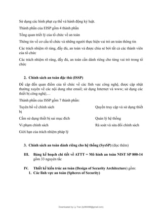 Sử dụng các hình phạt cụ thể và hành động kỷ luật.
Thành phần của EISP gồm 4 thành phần
Tổng quan triết lý của tổ chức về an toàn
Thông tin về cơ cấu tổ chức và những người thực hiện vai trò an toàn thông tin
Các trách nhiệm rõ ràng, đầy đủ, an toàn và được chia sẻ bởi tất cả các thành viên
của tổ chức
Các trách nhiệm rõ ràng, đầy đủ, an toàn cần dành riêng cho từng vai trò trong tổ
chức
2. Chính sách an toàn đặc thù (ISSP)
Đề cập đến quan điểm của tổ chức về các lĩnh vực công nghệ, được cập nhật
thường xuyên về các nội dung như email; sử dụng Internet và www; sử dụng các
thiết bị công nghệ;…
Thành phần của ISSP gồm 7 thành phần:
Tuyên bố về chính sách Quyền truy cập và sử dụng thiết
bị
Cấm sử dụng thiết bị sai mục đích Quản lý hệ thống
Vi phạm chính sách Rà soát và sửa đổi chính sách
Giới hạn của trách nhiệm pháp lý
3. Chính sách an toàn dành riêng cho hệ thống (SysSP) (đọc thêm)
III. Bảng kế hoạch chi tiết về ATTT = Mô hình an toàn NIST SP 800-14
gồm 33 nguyên tắc
IV. Thiết kế kiến trúc an toàn (Design of Security Architecture) gồm:
1. Các lĩnh vực an toàn (Spheres of Security)
Downloaded by Ly Tran (ly080498@gmail.com)
lOMoARcPSD|17633989
 