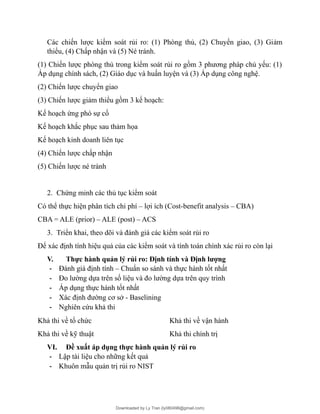 Các chiến lược kiểm soát rủi ro: (1) Phòng thủ, (2) Chuyển giao, (3) Giảm
thiểu, (4) Chấp nhận và (5) Né tránh.
(1) Chiến lược phòng thủ trong kiểm soát rủi ro gồm 3 phương pháp chủ yếu: (1)
Áp dụng chính sách, (2) Giáo dục và huấn luyện và (3) Áp dụng công nghệ.
(2) Chiến lược chuyển giao
(3) Chiến lược giảm thiểu gồm 3 kế hoạch:
Kế hoạch ứng phó sự cố
Kế hoạch khắc phục sau thảm họa
Kế hoạch kinh doanh liên tục
(4) Chiến lược chấp nhận
(5) Chiến lược né tránh
2. Chứng minh các thủ tục kiểm soát
Có thể thực hiện phân tích chi phí – lợi ích (Cost-benefit analysis – CBA)
CBA = ALE (prior) – ALE (post) – ACS
3. Triển khai, theo dõi và đánh giá các kiểm soát rủi ro
Để xác định tính hiệu quả của các kiểm soát và tính toán chính xác rủi ro còn lại
V. Thực hành quản lý rủi ro: Định tính và Định lượng
- Đánh giá định tính – Chuẩn so sánh và thực hành tốt nhất
- Đo lường dựa trên số liệu và đo lường dựa trên quy trình
- Áp dụng thực hành tốt nhất
- Xác định đường cơ sở - Baselining
- Nghiên cứu khả thi
Khả thi về tổ chức Khả thi về vận hành
Khả thi về kỹ thuật Khả thi chính trị
VI. Đề xuất áp dụng thực hành quản lý rủi ro
- Lập tài liệu cho những kết quả
- Khuôn mẫu quản trị rủi ro NIST
Downloaded by Ly Tran (ly080498@gmail.com)
lOMoARcPSD|17633989
 