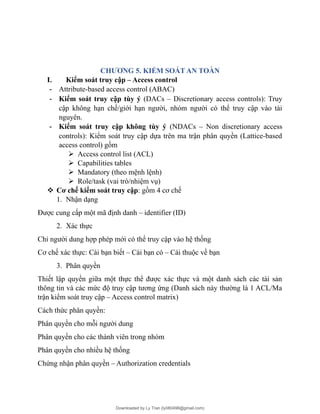 CHƯƠNG 5. KIỂM SOÁT AN TOÀN
I. Kiểm soát truy cập – Access control
- Attribute-based access control (ABAC)
- Kiểm soát truy cập tùy ý (DACs – Discretionary access controls): Truy
cập không hạn chế/giới hạn người, nhóm người có thể truy cập vào tài
nguyên.
- Kiểm soát truy cập không tùy ý (NDACs – Non discretionary access
controls): Kiểm soát truy cập dựa trên ma trận phân quyền (Lattice-based
access control) gồm
 Access control list (ACL)
 Capabilities tables
 Mandatory (theo mệnh lệnh)
 Role/task (vai trò/nhiệm vụ)
 Cơ chế kiểm soát truy cập: gồm 4 cơ chế
1. Nhận dạng
Được cung cấp một mã định danh – identifier (ID)
2. Xác thực
Chỉ người dung hợp phép mới có thể truy cập vào hệ thống
Cơ chế xác thực: Cái bạn biết – Cái bạn có – Cái thuộc về bạn
3. Phân quyền
Thiết lập quyền giữa một thực thể được xác thực và một danh sách các tài sản
thông tin và các mức độ truy cập tương ứng (Danh sách này thường là 1 ACL/Ma
trận kiểm soát truy cập – Access control matrix)
Cách thức phân quyền:
Phân quyền cho mỗi người dung
Phân quyền cho các thành viên trong nhóm
Phân quyền cho nhiều hệ thống
Chứng nhận phân quyền – Authorization credentials
Downloaded by Ly Tran (ly080498@gmail.com)
lOMoARcPSD|17633989
 
