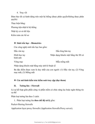 4. Truy vết
Đảm bảo tất cả hành động trên một hệ thống (được phân quyền/không được phân
quyền)
Thực hiện bằng:
Phương tiện nhật kí hệ thống
Nhật ký cơ sở dữ liệu
Kiểm toán các hồ sơ
 Sinh trắc học – Biometrics
Các công nghệ sinh trắc học bao gồm:
Dấu vân tay Dấu lòng bàn tay
Hình học tay Nhận dạng khuôn mặt bằng thẻ ID có
hình ảnh
Võng mạc Mẫu mống mắt
Nhận dạng khuôn mặt bằng máy ảnh kĩ thuật số
Ba đặc điểm được xem là duy nhất của con người: (1) Dấu vân tay, (2) Võng
mạc mắt, (3) Mống mắt
 Các mô hình kiến trúc kiểm soát truy cập (đọc them)
II. Tường lửa – Firewall
Là sự kết hợp giữa phần cứng và phần mềm có chức năng lọc hoặc ngăn thông tin
cụ thể
Phân loại tường lửa theo 3 cách:
1. Phân loại tường lửa theo chế độ xử lý gồm:
Packet-filtering firewalls
Application layer proxy firewalls (Application firewalls/Proxy server);
Downloaded by Ly Tran (ly080498@gmail.com)
lOMoARcPSD|17633989
 