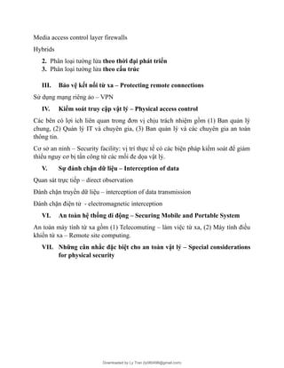 Media access control layer firewalls
Hybrids
2. Phân loại tường lửa theo thời đại phát triển
3. Phân loại tường lửa theo cấu trúc
III. Bảo vệ kết nối từ xa – Protecting remote connections
Sử dụng mạng riêng ảo – VPN
IV. Kiểm soát truy cập vật lý – Physical access control
Các bên có lợi ích liên quan trong đơn vị chịu trách nhiệm gồm (1) Ban quản lý
chung, (2) Quản lý IT và chuyên gia, (3) Ban quản lý và các chuyên gia an toàn
thông tin.
Cơ sở an ninh – Security facility: vị trí thực tế có các biện pháp kiểm soát để giảm
thiểu nguy cơ bị tấn công từ các mối đe dọa vật lý.
V. Sự đánh chặn dữ liệu – Interception of data
Quan sát trực tiếp – direct observation
Đánh chặn truyền dữ liệu – interception of data transmission
Đánh chặn điện tử - electromagnetic interception
VI. An toàn hệ thống di động – Securing Mobile and Portable System
An toàn máy tính từ xa gồm (1) Telecomuting – làm việc từ xa, (2) Máy tính điều
khiển từ xa – Remote site computing.
VII. Những cân nhắc đặc biệt cho an toàn vật lý – Special considerations
for physical security
Downloaded by Ly Tran (ly080498@gmail.com)
lOMoARcPSD|17633989
 