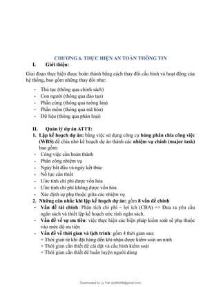 CHƯƠNG 6. THỰC HIỆN AN TOÀN THÔNG TIN
I. Giới thiệu:
Giai đoạn thực hiện được hoàn thành bằng cách thay đổi cấu hình và hoạt động của
hệ thống, bao gồm những thay đổi như:
- Thủ tục (thông qua chính sách)
- Con người (thông qua đào tạo)
- Phần cứng (thông qua tường lửa)
- Phần mềm (thông qua mã hóa)
- Dữ liệu (thông qua phân loại)
II. Quản lý dự án ATTT:
1. Lập kế hoạch dự án: bằng việc sử dụng công cụ bảng phân chia công việc
(WBS) để chia nhỏ kế hoạch dự án thành các nhiệm vụ chính (major task)
bao gồm:
- Công việc cần hoàn thành
- Phân công nhiệm vụ
- Ngày bắt đầu và ngày kết thúc
- Nỗ lực cần thiết
- Ước tính chi phí được vốn hóa
- Ước tính chi phí không được vốn hóa
- Xác định sự phụ thuộc giữa các nhiệm vụ
2. Những cân nhắc khi lập kế hoạch dự án: gồm 8 vấn đề chính
- Vấn đề tài chính: Phân tích chi phí – lợi ích (CBA) => Đưa ra yêu cầu
ngân sách và thiết lập kế hoạch ước tính ngân sách.
- Vấn đề về sự ưu tiên: việc thực hiện các biện pháp kiểm soát sẽ phụ thuộc
vào mức độ ưu tiên
- Vấn đề về thời gian và lịch trình: gồm 4 thời gian sau:
+ Thời gian từ khi đặt hàng đến khi nhận được kiểm soát an ninh
+ Thời gian cần thiết để cài đặt và cấu hình kiểm soát
+ Thời gian cần thiết để huấn luyện người dùng
Downloaded by Ly Tran (ly080498@gmail.com)
lOMoARcPSD|17633989
 