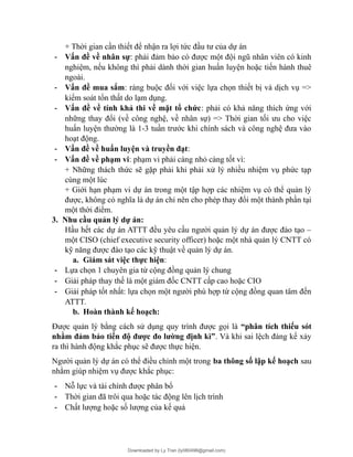 + Thời gian cần thiết để nhận ra lợi tức đầu tư của dự án
- Vấn đề về nhân sự: phải đảm bảo có được một đội ngũ nhân viên có kinh
nghiệm, nếu không thì phải dành thời gian huấn luyện hoặc tiến hành thuê
ngoài.
- Vấn đề mua sắm: ràng buộc đối với việc lựa chọn thiết bị và dịch vụ =>
kiểm soát tổn thất do lạm dụng.
- Vấn đề về tính khả thi về mặt tổ chức: phải có khả năng thích ứng với
những thay đổi (về công nghệ, về nhân sự) => Thời gian tối ưu cho việc
huấn luyện thường là 1-3 tuần trước khi chính sách và công nghệ đưa vào
hoạt động.
- Vấn đề về huấn luyện và truyền đạt:
- Vấn đề về phạm vi: phạm vi phải càng nhỏ càng tốt vì:
+ Những thách thức sẽ gặp phải khi phải xử lý nhiều nhiệm vụ phức tạp
cùng một lúc
+ Giới hạn phạm vi dự án trong một tập hợp các nhiệm vụ có thể quản lý
được, không có nghĩa là dự án chỉ nên cho phép thay đổi một thành phần tại
một thời điểm.
3. Nhu cầu quản lý dự án:
Hầu hết các dự án ATTT đều yêu cầu người quản lý dự án được đào tạo –
một CISO (chief executive security officer) hoặc một nhà quản lý CNTT có
kỹ năng được đào tạo các kỹ thuật về quản lý dự án.
a. Giám sát việc thực hiện:
- Lựa chọn 1 chuyên gia từ cộng đồng quản lý chung
- Giải pháp thay thế là một giám đốc CNTT cấp cao hoặc CIO
- Giải pháp tốt nhất: lựa chọn một người phù hợp từ cộng đồng quan tâm đến
ATTT.
b. Hoàn thành kế hoạch:
Được quản lý bằng cách sử dụng quy trình được gọi là “phân tích thiếu sót
nhằm đảm bảo tiến độ được đo lường định kì”. Và khi sai lệch đáng kể xảy
ra thì hành động khắc phục sẽ được thực hiện.
Người quản lý dự án có thể điều chỉnh một trong ba thông số lập kế hoạch sau
nhằm giúp nhiệm vụ được khắc phục:
- Nỗ lực và tài chính được phân bổ
- Thời gian đã trôi qua hoặc tác động lên lịch trình
- Chất lượng hoặc số lượng của kế quả
Downloaded by Ly Tran (ly080498@gmail.com)
lOMoARcPSD|17633989
 