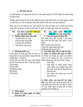 c. Kết thúc dự án:
Là một nhiệm vụ mang tính thủ tục và dô người quản lý CNTT hoặc an ninh thông
tin cấp trung.
Những người quản lý này sẽ thu thập tài liệu, hoàn thành báo cáo tình trạng và đưa
ra một báo cáo cuối cùng kèm theo bài thuyết trình tại cuộc họp tổng kết.
Mục tiêu của kết thúc dự án: giải quyết mọi vấn đề đang xử lý; đánh giá nỗ lực
tổng thể của dự án và đưa ra kết luận về cách cải thiện quy trình cho tương lai.
III. Các khía cạnh KỸ THUẬT
của việc thực hiện
IV. Các khía cạnh PHI KỸ
THUẬT của việc thực hiện
1. Những chiến lược thay đổi:
- Chuyển đổi trực tiếp
- Chuyển đổi từng phần
- Chuyển đổi thí điểm
- Vận hành song song
1. Văn hóa quản trị thay đổi
Mô hình thay đổi Lewin – mô hình
thay đổi lâu đời nhất, bao gồm 3 giai
đoạn:
Phá vỡ thói quen hiện tại
Thay đổi sang trạng thái mới
Thiết lập thói quen mới
2. Mô hình bull’s eye
Giải quyết từ tổng quát đến chi tiết và
trọng tâm là các giải pháp mang tính hệ
thống thay vì riêng lẻ.
Cách tiếp cận dựa trên quy trình đánh
giá kế hoạch dự án theo 4 lớp (từ ngoài
vào trong):
Chính sách
Hệ thống mạng
Hệ thống
Ứng dụng
2. Cân nhắc thay đổi về mặt tổ chức
a. Giảm sự chống đối ngay từ đầu:
cải thiện sự tương tác giữa các thành
viên và sự tương tác này có thể cải
thiện thông qua một quy trình 3 bước:
- Giao tiếp
- Cập nhật và huấn luyện nhân
viên chính xác những thay đổi
được đề xuất ảnh hưởng đến họ
như thế nào
- Cho nhân viên tham gia vào kế
hoạch dự án
b. Phát triển văn hóa hỗ trợ thay
đổi: cần phải biết rằng sự thay đổi là
một phần cần thiết của văn hóa tổ chức
và việc chấp nhận sự thay đổi sẽ hiệu
quả hơn là né tránh nó.
3. Thuê ngoài
4. Quản trị công nghệ và kiểm
soát thay đổi
Downloaded by Ly Tran (ly080498@gmail.com)
lOMoARcPSD|17633989
 
