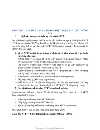 CHƯƠNG 7. VẤN ĐỀ NHÂN SỰ TRONG THỰC HIỆN AN TOÀN THÔNG
TIN
I. Định vị và cung cấp nhân sự cho vị trí ATTT:
Đối với doanh nghiệp có qui mô lớn thì cơ cấu tổ chức có ngụ ý là bộ phận CNTT
(IT department) do CIO/Vice President for IT phụ trách là riêng biệt nhưng phù
hợp trên tổng thể so với bộ phận ATTT (Information security department) do
CISO/CSO phụ trách.
1. Vị trí ATTT có thể được tổ trực ở nhiều vị trí khác nhau và trực thuộc
các chức năng sau:
- CNTT (IT) => Bộ phận ATTT có vị trị ngang với bộ phận “mạng”, “Phát
triển ứng dụng” và “hỗ trợ khách hàng” (information desk)
- An toàn vật lý (Physical security) => Bộ phận ATTT có vị trí ngang với bộ
phận “an toàn thông tin” hoặc “dịch vụ bảo vệ”
- Dịch vụ quản lý (Administrative service) => Bộ phận ATTT có vị trí ngang
với bộ phận “Nhân sự” hoặc “Mua hàng”.
- Đảm bảo và quản lý rủi ro (Insurance and risk management)
- Bộ phận pháp lý (The legal department)
 Thiết kế vị trí ATTT cần cân bằng được các nhu cầu cạnh tranh của từng
nhóm lợi ích liên quan (3 nhóm lợi ích là ATTT, CNTT và quản lý chung)
2. Các vị trí trong chức năng ATTT của doanh nghiệp
Nghiên cứu của Schwartz, Erwin, Weafer và Briney (p 588) chỉ ra các vị trí ATTT
được chia thành 3 phạm vi:
- Định nghĩa chương trình ATTT (Define)
- Xây dựng chương trình ATTT (Build)
- Quản trị hệ thống kiểm soát và chương trình ATTT (Administer)
Theo cách định vị trên thì các chức năng quan trọng gồm:
Giám đốc ATTT = Chief Information Security Officer (CISO)
Downloaded by Ly Tran (ly080498@gmail.com)
lOMoARcPSD|17633989
 