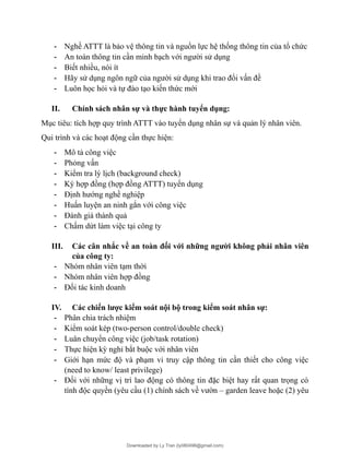 - Nghề ATTT là bảo vệ thông tin và nguồn lực hệ thống thông tin của tổ chức
- An toàn thông tin cần minh bạch với người sử dụng
- Biết nhiều, nói ít
- Hãy sử dụng ngôn ngữ của người sử dụng khi trao đổi vấn đề
- Luôn học hỏi và tự đào tạo kiến thức mới
II. Chính sách nhân sự và thực hành tuyển dụng:
Mục tiêu: tích hợp quy trình ATTT vào tuyển dụng nhân sự và quản lý nhân viên.
Qui trình và các hoạt động cần thực hiện:
- Mô tả công việc
- Phỏng vấn
- Kiểm tra lý lịch (background check)
- Ký hợp đồng (hợp đồng ATTT) tuyển dụng
- Định hướng nghề nghiệp
- Huấn luyện an ninh gắn với công việc
- Đánh giá thành quả
- Chấm dứt làm việc tại công ty
III. Các cân nhắc về an toàn đối với những người không phải nhân viên
của công ty:
- Nhóm nhân viên tạm thời
- Nhóm nhân viên hợp đồng
- Đối tác kinh doanh
IV. Các chiến lược kiểm soát nội bộ trong kiểm soát nhân sự:
- Phân chia trách nhiệm
- Kiểm soát kép (two-person control/double check)
- Luân chuyển công việc (job/task rotation)
- Thực hiện kỳ nghỉ bắt buộc với nhân viên
- Giới hạn mức độ và phạm vi truy cập thông tin cần thiết cho công việc
(need to know/ least privilege)
- Đối với những vị trí lao động có thông tin đặc biệt hay rất quan trọng có
tính độc quyền (yêu cầu (1) chính sách về vườn – garden leave hoặc (2) yêu
Downloaded by Ly Tran (ly080498@gmail.com)
lOMoARcPSD|17633989
 