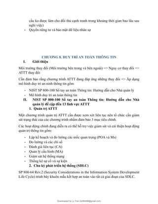 cầu ko được làm cho đối thủ cạnh tranh trong khoảng thời gian bao lâu sau
nghỉ việc)
- Quyền riêng tư và bảo mật dữ liệu nhân sự
CHƯƠNG 8. DUY TRÌ AN TOÀN THÔNG TIN
I. Giới thiệu
Môi trường thay đổi (Môi trường bên trong và bên ngoài) => Nguy cơ thay đổi =>
ATTT thay đổi
Cần đảm bảo rằng chương trình ATTT đang đáp ứng những thay đổi => Áp dụng
mô hình duy tri an ninh thông tin gồm
- NIST SP 800-100 Sổ tay an toàn Thông tin: Hướng dẫn cho Nhà quản lý
- Mô hình duy trì an toàn thông tin
II. NIST SP 800-100 Sổ tay an toàn Thông tin: Hướng dẫn cho Nhà
quản lý đề cập đến 13 lĩnh vực ATTT
1. Quản trị ATTT
Một chương trình quản trị ATTT cần được xem xét liên tục nên tổ chức cần giám
sát trạng thái của các chương trình nhằm đảm bảo 3 mục tiêu chính.
Các hoạt động chính đang diễn ra có thể hỗ trợ việc giám sát và cải thiện hoạt động
quản trị thông tin gồm:
- Lập kế hoạch và đo lường các mốc quan trọng (POA và Ms)
- Đo lường và các chỉ số
- Đánh giá liên tục (CA)
- Quản lý cấu hình (MA)
- Giám sát hệ thống mạng
- Thống kê sự cố và sự kiện
2. Chu kỳ phát triển hệ thống (SDLC)
SP 800-64 Rev.2 (Security Considerations in the Information System Development
Life Cycle) trình bày khuôn mẫu kết hợp an toàn vào tất cả giai đoạn của SDLC.
Downloaded by Ly Tran (ly080498@gmail.com)
lOMoARcPSD|17633989
 