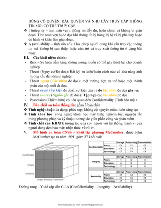 DÙNG CÓ QUYỀN, ĐẶC QUYỀN VÀ NHU CẦY TRUY CẬP THÔNG
TIN MỚI CÓ THỂ TRUY CẬP.
 I (integrity – tính toàn vẹn): thông tin đầy đủ, hoàn chỉnh và không bị gián
đoạn. Tính toàn vẹn bị đe dọa khi thông tin bị hỏng, bị lộ và bị phá hủy hoặc
do hành vi khác làm gián đoạn.
 A (availability – tính sẵn có): Cho phép người dung khi cần truy cập thông
tin mà không bị can thiệp hoặc cản trở và truy xuất thông tin ở dạng bắt
buộc.
III. Các khái niệm chính:
- Risk – Sự kiện tiềm tàng không mong muốn có thể gây thiệt hại cho doanh
nghiệp.
- Threat (Nguy cơ/Đe dọa): Bất kỳ sự kiện/hoàn cảnh nào có khả năng ảnh
hưởng xấu đến doanh nghiệp
- Threat agent (Tác nhân đe dọa): một trường hợp cụ thể hoặc một thành
phần của một mối đe dọa.
- Threat event (Sự kiện đe dọa): sự kiện xảy ra do tác nhân đe dọa gây ra.
- Threat source (Nguồn gốc đe dọa): Tập hợp các tác nhân đe dọa.
- Possession (Chiếm hữu) có liên quan đến Confidentiality (Tính bảo mật)
IV. Bản chất an toàn thông tin: gồm 3 bản chất
 Tính nghệ thuật: đa dạng; phức tạp; không có nguyên mẫu; luôn sáng tạo
 Tính khoa học: công nghệ; khoa học máy tính; nghiêm túc; nguyên tắc
trong phương pháp và kỹ thuật; tương tác giữa phần cứng và phần mềm
 Tính chất của KHXH: tương tác của con người với hệ thống; hành vi của
người dung đến bảo mật; nhận thức về rủi ro.
V. Mô hình an toàn CNSS – khối lập phương McCumber: được John
McCumber tạo ra năm 1991, gồm 27 khối với:
Đường tung – Y: đề cập đến C.I.A (Confidentiality – Integrity – Availability)
Downloaded by Ly Tran (ly080498@gmail.com)
lOMoARcPSD|17633989
 