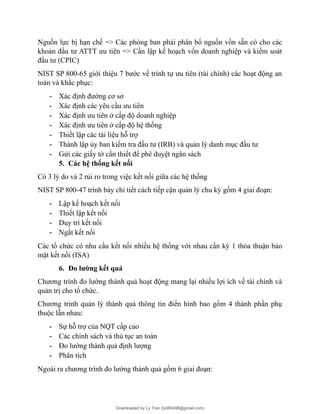 Nguồn lực bị hạn chế => Các phòng ban phải phân bổ nguồn vốn sẵn có cho các
khoản đầu tư ATTT ưu tiên => Cần lập kế hoạch vốn doanh nghiệp và kiểm soát
đầu tư (CPIC)
NIST SP 800-65 giới thiệu 7 bước về trình tự ưu tiên (tài chính) các hoạt động an
toàn và khắc phục:
- Xác định đường cơ sở
- Xác định các yêu cầu ưu tiên
- Xác định ưu tiên ở cấp độ doanh nghiệp
- Xác định ưu tiên ở cấp độ hệ thống
- Thiết lập các tài liệu hỗ trợ
- Thành lập ủy ban kiểm tra đầu tư (IRB) và quản lý danh mục đầu tư
- Gửi các giấy tờ cần thiết để phê duyệt ngân sách
5. Các hệ thống kết nối
Có 3 lý do và 2 rủi ro trong việc kết nối giữa các hệ thống
NIST SP 800-47 trình bày chi tiết cách tiếp cận quản lý chu kỳ gồm 4 giai đoạn:
- Lập kế hoạch kết nối
- Thiết lập kết nối
- Duy trì kết nối
- Ngắt kết nối
Các tổ chức có nhu cầu kết nối nhiều hệ thống với nhau cần ký 1 thỏa thuận bảo
mật kết nối (ISA)
6. Đo lường kết quả
Chương trình đo lường thành quả hoạt động mang lại nhiều lợi ích về tài chính và
quản trị cho tổ chức.
Chương trình quản lý thành quả thông tin điển hình bao gồm 4 thành phần phụ
thuộc lẫn nhau:
- Sự hỗ trợ của NQT cấp cao
- Các chính sách và thủ tục an toàn
- Đo lường thành quả định lượng
- Phân tích
Ngoài ra chương trình đo lường thành quả gồm 6 giai đoạn:
Downloaded by Ly Tran (ly080498@gmail.com)
lOMoARcPSD|17633989
 