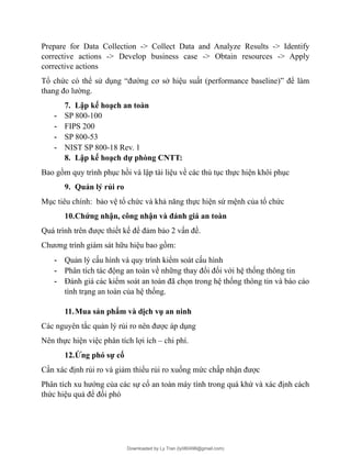 Prepare for Data Collection -> Collect Data and Analyze Results -> Identify
corrective actions -> Develop business case -> Obtain resources -> Apply
corrective actions
Tổ chức có thể sử dụng “đường cơ sở hiệu suất (performance baseline)” để làm
thang đo lường.
7. Lập kế hoạch an toàn
- SP 800-100
- FIPS 200
- SP 800-53
- NIST SP 800-18 Rev. 1
8. Lập kế hoạch dự phòng CNTT:
Bao gồm quy trình phục hồi và lập tài liệu về các thủ tục thực hiện khôi phục
9. Quản lý rủi ro
Mục tiêu chính: bảo vệ tổ chức và khả năng thực hiện sứ mệnh của tổ chức
10.Chứng nhận, công nhận và đánh giá an toàn
Quá trình trên được thiết kế để đảm bảo 2 vấn đề.
Chương trình giám sát hữu hiệu bao gồm:
- Quản lý cấu hình và quy trình kiểm soát cấu hình
- Phân tích tác động an toàn về những thay đổi đối với hệ thống thông tin
- Đánh giá các kiểm soát an toàn đã chọn trong hệ thống thông tin và báo cáo
tình trạng an toàn của hệ thống.
11.Mua sản phẩm và dịch vụ an ninh
Các nguyên tắc quản lý rủi ro nên được áp dụng
Nên thực hiện việc phân tích lợi ích – chi phí.
12.Ứng phó sự cố
Cần xác định rủi ro và giảm thiểu rủi ro xuống mức chấp nhận được
Phân tích xu hướng của các sự cố an toàn máy tính trong quá khứ và xác định cách
thức hiệu quả để đối phó
Downloaded by Ly Tran (ly080498@gmail.com)
lOMoARcPSD|17633989
 