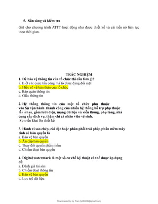5. Sẵn sàng và kiểm tra
Giữ cho chương trình ATTT hoạt động như được thiết kế và cải tiến nó liên tục
theo thời gian.
TRẮC NGHIỆM
1. Để bảo vệ thông tin của tổ chức thì cần làm gì?
a. Biết các cuộc tấn công mà tổ chức đang đối mặt
b. Hiểu rõ vể bản thân của tổ chức
c. Bảo quản thông tin
d. Giấu thông tin
2. Hệ thống thông tin của một tổ chức phụ thuộc
vào Sự vận hành thành công của nhiều hệ thống hỗ trợ phụ thuộc
lẫn nhau, gồm lưới điện, mạng dữ liệu và viễn thông, phụ tùng, nhà
cung cấp dịch vụ, thậm chí cả nhân viên vệ sinh.
Sự triển khai Sự thiết kế
3. Hành vi sao chép, cài đặt hoặc phân phối trái phép phần mềm máy
tính có bản quyền là
a. Bảo vệ bản quyền
b. Ăn cắp bản quyền
c. Thay đổi quyền phần mềm
d. Chiếm đoạt bản quyền
4. Digital watermark là một số cơ chế kỹ thuật có thể được áp dụng
để:
a. Đánh giá tài sản
b. Chiếm đoạt thông tin
c. Bảo vệ bản quyền
d. Lưu trữ dữ liệu
Downloaded by Ly Tran (ly080498@gmail.com)
lOMoARcPSD|17633989
 