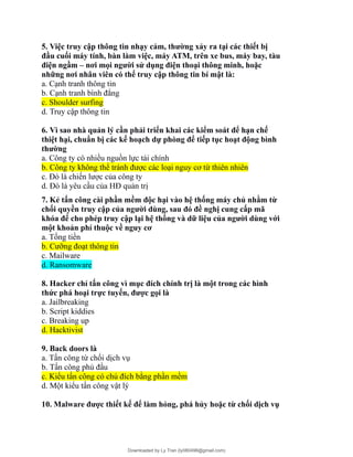 5. Việc truy cập thông tin nhạy cảm, thường xảy ra tại các thiết bị
đầu cuối máy tính, bàn làm việc, máy ATM, trên xe bus, máy bay, tàu
điện ngầm – nơi mọi người sử dụng điện thoại thông minh, hoặc
những nơi nhân viên có thể truy cập thông tin bí mật là:
a. Cạnh tranh thông tin
b. Cạnh tranh bình đẳng
c. Shoulder surfing
d. Truy cập thông tin
6. Vì sao nhà quản lý cần phải triển khai các kiểm soát để hạn chế
thiệt hại, chuẩn bị các kế hoạch dự phòng để tiếp tục hoạt động bình
thường
a. Công ty có nhiều nguồn lực tài chính
b. Công ty không thể tránh được các loại nguy cơ từ thiên nhiên
c. Đó là chiến lược của công ty
d. Đó là yêu cầu của HĐ quản trị
7. Kẻ tấn công cài phần mềm độc hại vào hệ thống máy chủ nhằm từ
chối quyền truy cập của người dùng, sau đó đề nghị cung cấp mã
khóa để cho phép truy cập lại hệ thống và dữ liệu của người dùng với
một khoản phí thuộc về nguy cơ
a. Tống tiền
b. Cưỡng đoạt thông tin
c. Mailware
d. Ransomware
8. Hacker chỉ tấn công vì mục đích chính trị là một trong các hình
thức phá hoại trực tuyến, được gọi là
a. Jailbreaking
b. Script kiddies
c. Breaking up
d. Hacktivist
9. Back doors là
a. Tấn công từ chối dịch vụ
b. Tấn công phủ đầu
c. Kiểu tấn công có chủ đích bằng phần mềm
d. Một kiểu tấn công vật lý
10. Malware được thiết kế để làm hỏng, phá hủy hoặc từ chối dịch vụ
Downloaded by Ly Tran (ly080498@gmail.com)
lOMoARcPSD|17633989
 