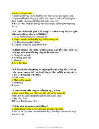 khai theo cách an toàn.
b. Trộm cắp là việc chiếm đoạt bất hợp pháp tài sản của người khác.
c. Nguy cơ lỗi phần cứng xảy ra khi nhà sản xuất phân phối cho người
dùng thiết bị có chứa một lỗi đã biết hoặc chưa biết.
d. Khi cơ sở hạ tầng trở nên lạc hậu dẫn đến các hệ thống không đáng
tin cậy.
16. Vì sao các chuyên gia CNTT đóng vai trò lớn trong việc xác định
khi nào hệ thống/ công nghệ lỗi thời?
a. Họ có nhiều trình độ và kinh nghiệm
b. Giúp ít tốn chi phí hơn khi thay thế hệ thống mới
c. Họ là người quản lý hệ thống
d. Giúp hệ thống hoạt động nhanh hơn
17. Hành vi trộm cắp vật lý các tài sản hữu hình dễ bị phát hiện và có
thể được kiểm soát dễ dàng bằng nhiều cách nào:
a. Nhân viên an ninh
b. Hệ thống cảnh báo
c. Khóa cửa
d. Cả 3 đều đúng
18. Các cuộc tấn công trong đó một người chặn luồng liên lạc và tự
chèn mình vào cuộc trò chuyện để thuyết phục mỗi bên rằng anh ta
là đối tác hợp pháp là kỹ thuật
a. Back doors
b. Man-in-the-middle
c. Pharming
d. Spam
19. Mục tiêu của tấn công từ chối dịch vụ (DoS) là:
a) Cấm người dùng hợp pháp truy cập vào các hệ thống đó
b) Phá hủy tài sản hoặc làm hỏng hình ảnh của tổ chức
c) Đòi tiền chuộc
d) Chiếm đoạt tiền của công ty
20. Câu phát biểu nào sau đây Đúng?
a. Social Engineering là một dạng của tấn công mật khẩu
b. Lội sai sót của nhân viên là hành vi được thực hiện có chủ đích hoặc
mục đích xấu
Downloaded by Ly Tran (ly080498@gmail.com)
lOMoARcPSD|17633989
 