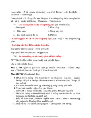 Đường chéo – Z: đề cập đến chính sách – quá trình đào tạo – giáo dục (Policy –
Education – Technology)
Đường hoành – X: đề cập đến hoạt động của 1 hệ thống thông tin kế toán gồm lưu
trữ - xử lí – truyền tải (Storage – Processing – Transmission)
VI. Các thành phần của hệ thống thông tin: gồm 6 thành phần
1. Con người 2. Phần cứng
3. Phần mềm 4. Mạng máy tính
5. Các chính sách và thủ tục 6. Dữ liệu
- Cân bằng giữa ATTT và khả năng truy cập: ATTT tăng -> Khả năng truy cập
giảm.
- Cách tiếp cận thực hiện an toàn thông tin:
Tiếp cận từ trên xuống (top – down approach)
Tiếp cận từ dưới lên (bottom – up approach)
VII. An toàn thông tin và chu kỳ phát triển hệ thống:
ATTT là một phần cơ bản trong chu kỳ phát triển hệ thống.
Chu kì phát triển hệ thống:
Theo HTTTKT gồm các giai đoạn: Đánh giá ban đầu – Phân tích – Thiết kế - Thực
hiện – Vận hành, bảo trì – Đánh giá, kiểm soát thay đổi.
Theo ATTTKT gồm các cách thức:
 SDLC truyền thống – Mô hình thác đổ: Investigation – Analysis – Logical
Design – Physical Design – Implementation – Maintenance and Change (từ
trên xuống)
 Bảo hiểm phần mềm: thiết lập an toàn ngay trong chu kỳ phát triển
 Nguyên tắc thiết kế phần mềm: gồm 8 bước
1. Tính kinh tế của cơ chế thiết kế (càng nhỏ gọn và đơn giản càng tốt)
2. Mặc định không an toàn (Phải mặc định là không an toàn cho đến khi được
thông qua các bài kiểm tra, đánh giá)
3. Điều tiết hoàn chỉnh (Khi thiết kế phần mềm -> Bất kì hành vi nào truy cập
vào phần mềm đều phải thông qua kiểm tra)
4. Thiết kế mở (Mở cho tất cả mọi người -> Chứng minh tính ưu việt)
Downloaded by Ly Tran (ly080498@gmail.com)
lOMoARcPSD|17633989
 