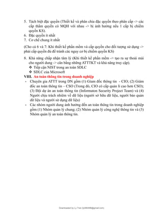 5. Tách biệt đặc quyền (Thiết kế và phân chia đặc quyền theo phân cấp -> các
cấp thẩm quyền có MQH với nhau -> bị ảnh hưởng nếu 1 cấp bị chiếm
quyền KS).
6. Đặc quyền ít nhất
7. Cơ chế chung ít nhất
(Cho cả 6 và 7: Khi thiết kế phần mềm và cấp quyền cho đối tượng sử dụng ->
phải cấp quyền đủ để tránh các nguy cơ bị chiếm quyền KS)
8. Khả năng chấp nhận tâm lý (Khi thiết kế phần mềm -> tạo ra sự thoải mái
cho người dung -> cân bằng những ATTTKT và khả năng truy cập).
 Tiếp cận NIST trong an toàn SDLC
 SDLC của Microsoft
VIII. An toàn thông tin trong doanh nghiệp
- Chuyên gia ATTT trong DN gồm (1) Gíam đốc thông tin - CIO; (2) Giám
đốc an toàn thông tin – CSO (Trong đó, CIO có cấp quản lí cao hơn CSO);
(3) Đội dự án an toàn thông tin (Informaton Security Project Team) và (4)
Người chịu trách nhiêm về dữ liệu (người sở hữu dữ liệu, người bảo quản
dữ liệu và người sử dụng dữ liệu)
- Các nhóm người dung ảnh hưởng đến an toàn thông tin trong doanh nghiệp
gồm (1) Nhóm quản lý chung; (2) Nhóm quản lý công nghệ thông tin và (3)
Nhóm quản lý an toàn thông tin.
Downloaded by Ly Tran (ly080498@gmail.com)
lOMoARcPSD|17633989
 