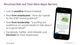 1313
Perceived Risk and Time Were Major Barriers
• Lots of sensitive brand material
• Fear from employees: “How do I speak
to the AT&T brand publicly?”
• Fear from leadership: “Is putting our
workforce on social media to talk about
us a good idea?”
• Facebook, Twitter, and LinkedIn was
blocked for most employees
#EngageU
 