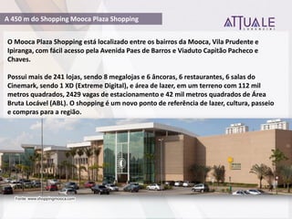 O Mooca Plaza Shopping está localizado entre os bairros da Mooca, Vila Prudente e
Ipiranga, com fácil acesso pela Avenida Paes de Barros e Viaduto Capitão Pacheco e
Chaves.
Possui mais de 241 lojas, sendo 8 megalojas e 6 âncoras, 6 restaurantes, 6 salas do
Cinemark, sendo 1 XD (Extreme Digital), e área de lazer, em um terreno com 112 mil
metros quadrados, 2429 vagas de estacionamento e 42 mil metros quadrados de Área
Bruta Locável (ABL). O shopping é um novo ponto de referência de lazer, cultura, passeio
e compras para a região.
Fonte: www.shoppingmooca.com
A 450 m do Shopping Mooca Plaza Shopping
 