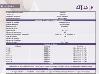 Ficha técnica
Realização e incorporação: Lorenzini
Construção: Lorenzini
Projeto de Decoração: Elaine Benedetti
Projeto de Paisagismo: Neusa Nakata
INFORMAÇÕES GERAIS DO EMPREENDIMENTO
Previsão de entrega: Novembro/2018
Sistema de vendas: Preço fechado
Área do terreno: 3.313,69m²
Número de torres: 1
Área Privativa: 56 a 70m²
Número de pavimentos: 18
Número de unidade por pavimento: térreo: 4 | 1º ao 18º andar: 8
Total de unidades : 148
Número de subsolos: 1
Número de elevadores: 3
Número de vagas: 1 e 2 vagas
QUADRO DE ÁREAS
Unidades Privativa Descrição
Final 1 e 7 70,15m² 3 dormitórios (1 suíte)
Final 2 e 8 56,69m² 2 dormitórios (1 suíte)
Final 3 e 5 57,82m² 2 dormitórios (1 suíte)
Final 4 e 6 57,93m² 2 dormitórios (1 suíte)
Térreo 02 69,51m² 2 dormitórios (1 suíte)
Térreo 04 72,96m² 2 dormitórios (1 suíte)
Térreo 06 72,96m² 2 dormitórios (1 suíte)
Térreo 08 69,51m² 2 dormitórios (1 suíte)
LAZER
Salão de festas, salão de jogos, Fitness, Piscina infantil, Piscina adulto, Deck molhado, Solário, Churrasqueira e Quadra recreativa.
OUTROS
26 vagas cobertas + 17 descobertas + 1 vaga zelador | 2 vagas de visitantes + 15 vagas de motos + 8 vagas para bicicletas
 