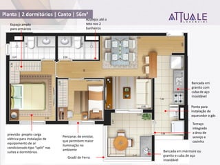 Planta | 2 dormitórios | Canto | 56m²
Bancada em mármore ou
granito e cuba de aço
inoxidável
Bancada em
granito com
cuba de aço
inoxidável
Gradil de Ferro
previsão projeto carga
elétrica para instalação de
equipamento de ar
condicionado tipo split nas
suítes e dormitórios.
Terraço
integrado
a área de
serviço e
cozinha
Espaço amplo
para armários
Persianas de enrolar,
que permitem maior
iluminação no
ambiente
Azulejos até o
teto nos 2
banheiros
Ponto para
instalação de
aquecedor a gás
 