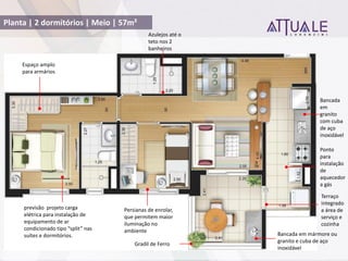 Planta | 2 dormitórios | Meio | 57m²
Bancada em mármore ou
granito e cuba de aço
inoxidável
Bancada
em
granito
com cuba
de aço
inoxidável
Gradil de Ferro
previsão projeto carga
elétrica para instalação de
equipamento de ar
condicionado tipo split nas
suítes e dormitórios.
Terraço
integrado
a área de
serviço e
cozinha
Espaço amplo
para armários
Persianas de enrolar,
que permitem maior
iluminação no
ambiente
Azulejos até o
teto nos 2
banheiros
Ponto
para
instalação
de
aquecedor
a gás
 