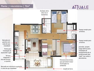 Planta | 3 dormitórios | 70m²
Bancada em mármore ou granito
e cuba de aço inoxidável
Bancada em
granito com
cuba de aço
inoxidável
Gradil de Ferro
previsão projeto
carga elétrica para
instalação de
equipamento de ar
condicionado tipo
split nas suítes e
dormitórios.
Terraço
integrado a
área de serviço
e cozinha
Espaço amplo para
armários
Espaço amplo para
armários
Persianas de enrolar,
que permitem maior
iluminação no
ambiente
Azulejos até o
teto nos 2
banheiros
Ponto para
instalação de
aquecedor a gás
 