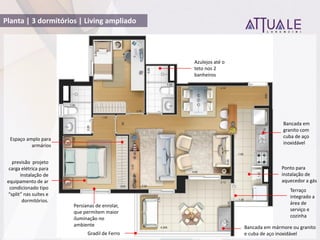 Planta | 3 dormitórios | Living ampliado
Bancada em mármore ou granito
e cuba de aço inoxidável
Bancada em
granito com
cuba de aço
inoxidável
Gradil de Ferro
previsão projeto
carga elétrica para
instalação de
equipamento de ar
condicionado tipo
split nas suítes e
dormitórios.
Terraço
integrado a
área de
serviço e
cozinha
Espaço amplo para
armários
Persianas de enrolar,
que permitem maior
iluminação no
ambiente
Azulejos até o
teto nos 2
banheiros
Ponto para
instalação de
aquecedor a gás
 