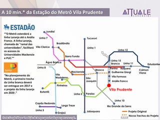 O Metrô este derá a
linha Laranja até o Anália
Franco. A linha Laranja,
chamada de ''ramal das
u iversidades'‘, facilitará
os acessos às
Universidades Mackenzie
e PUC.
No pla eja e to do
Metrô, o primeiro trecho
da Linha branca deverá
ser entregue em 2017 e
o projeto da linha laranja
e 2020 .
Tucuruvi
Jabaquara
Barra Funda
Itaquera
São
Joaquim
Linha 5
Linha 8
Linha 10
Linha 11
Linha 2
Linha 1
Linha 7
Linha 12
Butantã
Jundiaí
Capão Redondo
Paraíso
Vila
Madalena
Grajaú
Largo Treze
Pinheiros
Rio Grande da Serra
Calmon
Viana
Estudantes
Brasilândia
Água Branca
Mackenzie
Vila Clarice
Linha 15
Branca
Penha
Guilherme Giorgi
Vila Prudente
Projeto Original
Novos Trechos do Projeto
Mooca
Vila Formosa
Anália Franco
A 10 min.* da Estação do Metrô Vila Prudente
Fonte Google Maps: *medição de tempo aproximado para percurso a pé .
 