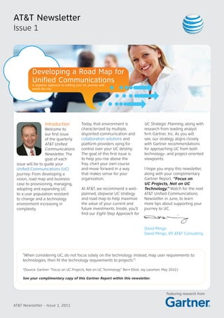 AT&T Newsletter
Issue 1




              Developing a Road Map for
              Unified Communications
              A stepwise approach to making your UC journey well
              worth the trip




                      Introduction              Today, that environment is             UC Strategic Planning, along with
                  Welcome to                    characterized by multiple,             research from leading analyst
                  our first issue               disjointed communication and           firm Gartner, Inc. As you will
                  of the quarterly              collaboration solutions and            see, our strategy aligns closely
                  AT&T Unified                  platform providers vying for           with Gartner recommendations
                  Communications                control over your UC destiny.          for approaching UC from both
                  Newsletter. The               The goal of this first issue is        technology- and project-oriented
                  goal of each                  to help you rise above the             viewpoints.
 issue will be to guide your                    fray, chart your own course
 Unified Communications (UC)                    and move forward in a way              I hope you enjoy this newsletter,
 journey: From developing a                     that makes sense for your              along with your complimentary
 vision, road map and business                  organization.                          Gartner Report, “Focus on
 case to provisioning, managing,                                                       UC Projects, Not on UC
 adopting and expanding UC                      At AT&T, we recommend a well-          Technology.” Watch for the next
 to a user population resistant                 planned, stepwise UC strategy          AT&T Unified Communications
 to change and a technology                     and road map to help maximize          Newsletter in June, to learn
 environment increasing in                      the value of your current and          more tips about supporting your
 complexity.                                    future investments. Inside, you’ll     journey to UC.
                                                find our Eight-Step Approach for


                                                                                       David Mingo
                                                                                       David Mingo, VP, AT&T Consulting




     “When considering UC, do not focus solely on the technology. Instead, map user requirements to
     technologies, then fit the technology requirements to projects.”1
     1
         (Source: Gartner: “Focus on UC Projects, Not on UC Technology.” Bern Elliot, Jay Lassman, May 2010.)

     See your complimentary copy of this Gartner Report within this newsletter.



                                                                                                     Featuring research from


AT&T Newsletter - Issue 1, 2011
 