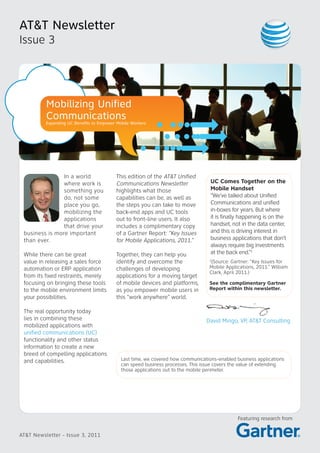 AT&T Newsletter
Issue 3




          Mobilizing Unified
          Communications
          Expanding UC Benefits to Empower Mobile Workers




                In a world                 This edition of the AT&T Unified
                where work is              Communications Newsletter               UC Comes Together on the
                something you              highlights what those                   Mobile Handset
                do, not some               capabilities can be, as well as         “We’ve talked about Unified
                place you go,              the steps you can take to move          Communications and unified
                mobilizing the             back-end apps and UC tools              in-boxes for years. But where
                applications               out to front-line users. It also        it is finally happening is on the
                that drive your            includes a complimentary copy           handset, not in the data center,
 business is more important                of a Gartner Report: “Key Issues        and this is driving interest in
 than ever.                                for Mobile Applications, 2011.”         business applications that don’t
                                                                                   always require big investments
 While there can be great                  Together, they can help you             at the back end.”1
 value in releasing a sales force          identify and overcome the               1
                                                                                    (Source: Gartner: “Key Issues for
 automation or ERP application             challenges of developing                Mobile Applications, 2011.” William
                                                                                   Clark, April 2011.)
 from its fixed restraints, merely         applications for a moving target
 focusing on bringing these tools          of mobile devices and platforms,        See the complimentary Gartner
 to the mobile environment limits          as you empower mobile users in          Report within this newsletter.
 your possibilities.                       this “work anywhere” world.

 The real opportunity today
 lies in combining these                                                         David Mingo, VP, AT&T Consulting
 mobilized applications with
 unified communications (UC)
 functionality and other status
 information to create a new
 breed of compelling applications
 and capabilities.                           Last time, we covered how communications-enabled business applications
                                             can speed business processes. This issue covers the value of extending
                                             those applications out to the mobile perimeter.




                                                                                               Featuring research from


AT&T Newsletter - Issue 3, 2011
 