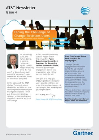 AT&T Newsletter
Issue 4
AT&T Newsletter - Issue 4, 2012
Facing the Challenge of
Change-Resistant Users
Focus on the Human Factor to Ease UC Adoption
Featuring research from
For technology
users, and
human beings
in general,
consistency
equals comfort.
People will hang
on to the “old
ways” of doing things, even
when the “new ways” could
make their work easier, faster
or even more enjoyable.
In this edition of the AT&T
Unified Communications
Newsletter, we’ll discuss how
involving stakeholders in your
UC implementations – from
pre-deployment strategy
sessions to post-deployment
support – can ease adoption
and change.
In fact, the complimentary
Gartner Report within
this newsletter, “User
Experiences Reveal Best
Practices for Deploying
Unified Communications,”
identifies stakeholder
engagement across your
organization as a critical
success factor for UC.
Our goal is to help you
encourage stakeholders and
users alike to embrace, not
resist, the positive changes UC
can bring to their workday and
your organization.
David Mingo, VP, AT&T Consulting
User Experiences Reveal
Best Practices for
Deploying UC
“Through Gartner
engagements with clients
during the UC solution
implementation process,
we’ve noticed a direct
correlation between the
level of involvement with
various stakeholders across
the organization and the
overall success of the UC
implementation.”1
1
(Source: Gartner, “User Experiences
Reveal Best Practices for Deploying
Unified Communications,” Jay
Lassman, June 2011.)
See the complimentary Gartner
Report within this newsletter.
 