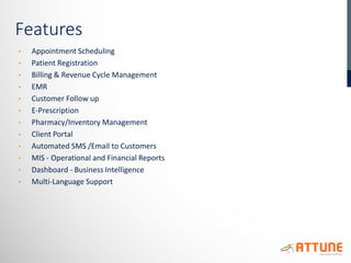 Features
• Appointment Scheduling
• Patient Registration
• Billing & Revenue Cycle Management
• EMR
• Customer Follow up
• E-Prescription
• Pharmacy/Inventory Management
• Client Portal
• Automated SMS /Email to Customers
• MIS - Operational and Financial Reports
• Dashboard - Business Intelligence
• Multi-Language Support
 