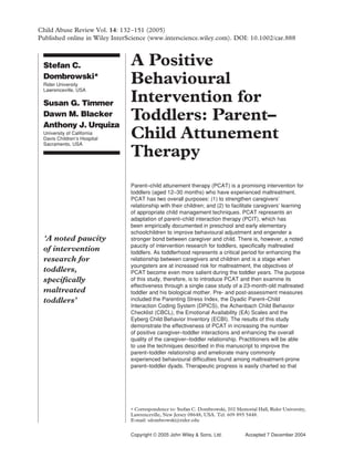 132 Abuse Review Vol. 14: 132–151 (2005) et al.
Child                            Dombrowski
Published online in Wiley InterScience (www.interscience.wiley.com). DOI: 10.1002/car.888



  Stefan C.                            A Positive
  Dombrowski*
  Rider University
  Lawrenceville, USA
                                       Behavioural
  Susan G. Timmer                      Intervention for
  Dawn M. Blacker
  Anthony J. Urquiza
                                       Toddlers: Parent–
  University of California
  Davis Children’s Hospital
  Sacramento, USA
                                       Child Attunement
                                       Therapy
                                       Parent–child attunement therapy (PCAT) is a promising intervention for
                                       toddlers (aged 12–30 months) who have experienced maltreatment.
                                       PCAT has two overall purposes: (1) to strengthen caregivers’
                                       relationship with their children; and (2) to facilitate caregivers’ learning
                                       of appropriate child management techniques. PCAT represents an
                                       adaptation of parent–child interaction therapy (PCIT), which has
                                       been empirically documented in preschool and early elementary
                                       schoolchildren to improve behavioural adjustment and engender a
  ‘A noted paucity                     stronger bond between caregiver and child. There is, however, a noted
                                       paucity of intervention research for toddlers, speciﬁcally maltreated
  of intervention                      toddlers. As toddlerhood represents a critical period for enhancing the
  research for                         relationship between caregivers and children and is a stage when
                                       youngsters are at increased risk for maltreatment, the objectives of
  toddlers,                            PCAT become even more salient during the toddler years. The purpose
  speciﬁcally                          of this study, therefore, is to introduce PCAT and then examine its
                                       effectiveness through a single case study of a 23-month-old maltreated
  maltreated                           toddler and his biological mother. Pre- and post-assessment measures
  toddlers’                            included the Parenting Stress Index, the Dyadic Parent–Child
                                       Interaction Coding System (DPICS), the Achenbach Child Behavior
                                       Checklist (CBCL), the Emotional Availability (EA) Scales and the
                                       Eyberg Child Behavior Inventory (ECBI). The results of this study
                                       demonstrate the effectiveness of PCAT in increasing the number
                                       of positive caregiver–toddler interactions and enhancing the overall
                                       quality of the caregiver–toddler relationship. Practitioners will be able
                                       to use the techniques described in this manuscript to improve the
                                       parent–toddler relationship and ameliorate many commonly
                                       experienced behavioural difﬁculties found among maltreatment-prone
                                       parent–toddler dyads. Therapeutic progress is easily charted so that




                                       ∗ Correspondence to: Stefan C. Dombrowski, 202 Memorial Hall, Rider University,
                                       Lawrenceville, New Jersey 08648, USA. Tel: 609 895 5448.
                                       E-mail: sdombrowski@rider.edu


Copyright © 2005 John Wiley & Sons, Ltd. Copyright © 2005 John Wiley & Sons, Ltd.
                                                                          Child Abuse Review Vol. 14: December 2004
                                                                                          Accepted 7 132–151 (2005)
 