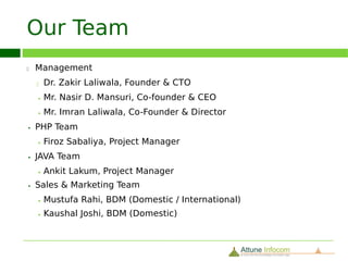 What our Client Speaks
18

     “It was a pleasure working with the team at Attune Infocom. It was clear
     that his development team was very knowledgeable with regard to Liferay
     and portals in general.”

                                        Brian Russel, Closeware

     “Thanks to whole team for working through this development with
     professionalism and expertise.”

                                        Oliver Ibanez, USA (Os Commerce)

     “Very advanced knowledge in typo3 - fast and continuous bug fixing.
     Communication is excellent. Thank you for making my life easier.”

                                        D. Schneider, Tailorking, Switzerland



     Continue ...
 
