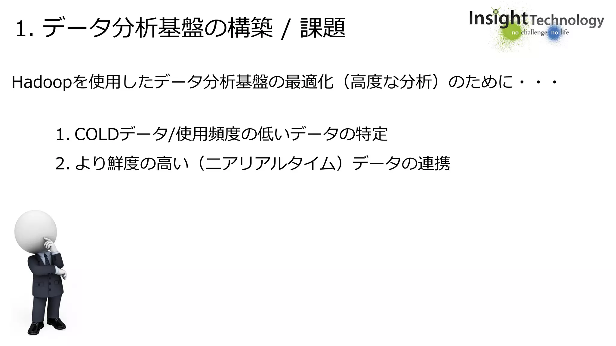 1. データ分析基盤の構築 / 課題
Hadoopを使用したデータ分析基盤の最適化（高度な分析）のために・・・
1. COLDデータ/使用頻度の低いデータの特定
2. より鮮度の高い（ニアリアルタイム）データの連携
 