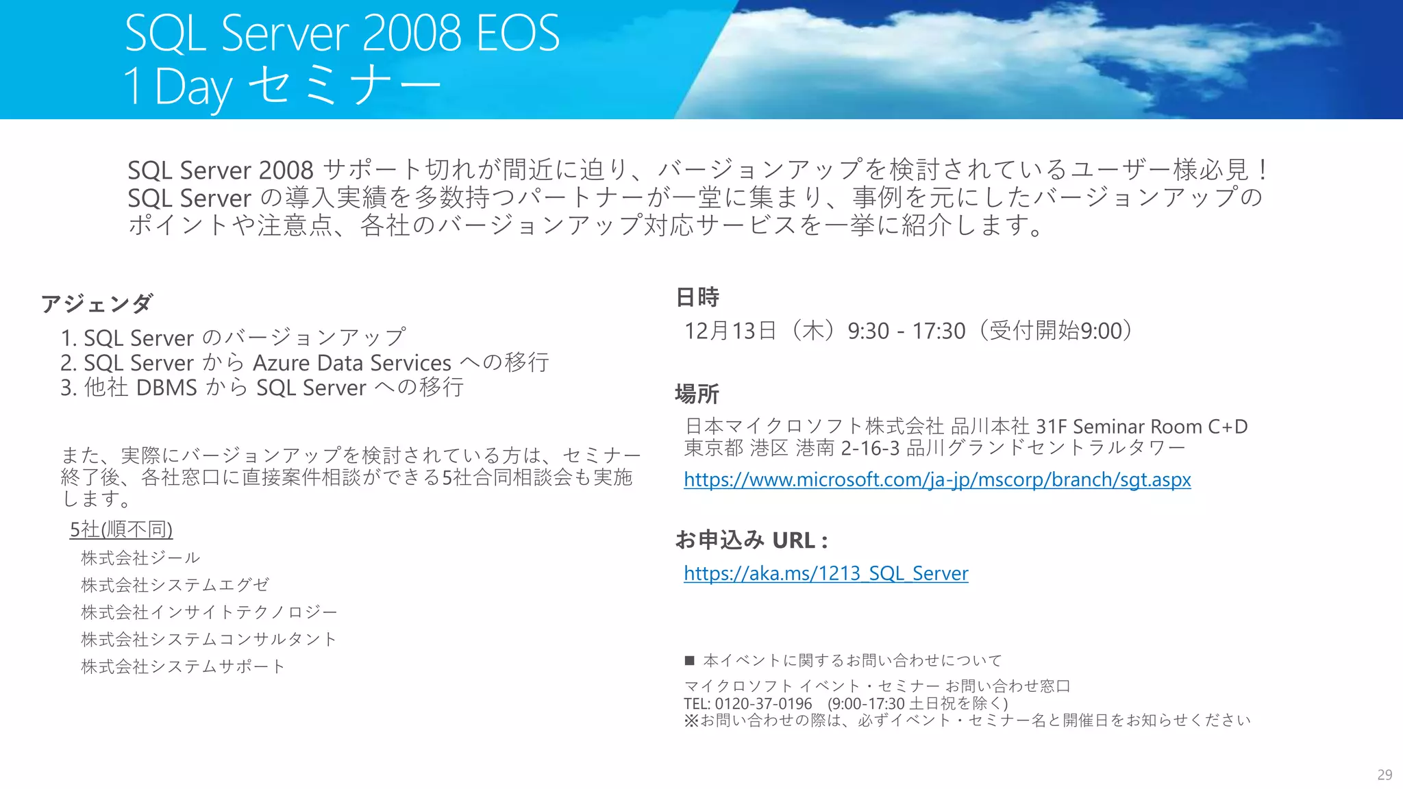 日時
12月13日（木）9:30 - 17:30（受付開始9:00）
場所
日本マイクロソフト株式会社 品川本社 31F Seminar Room C+D
東京都 港区 港南 2-16-3 品川グランドセントラルタワー
https://www.microsoft.com/ja-jp/mscorp/branch/sgt.aspx
お申込み URL :
https://aka.ms/1213_SQL_Server
 本イベントに関するお問い合わせについて
マイクロソフト イベント・セミナー お問い合わせ窓口
TEL: 0120-37-0196 (9:00-17:30 土日祝を除く)
※お問い合わせの際は、必ずイベント・セミナー名と開催日をお知らせください
SQL Server 2008 EOS
1 Day セミナー
29
SQL Server 2008 サポート切れが間近に迫り、バージョンアップを検討されているユーザー様必見！
SQL Server の導入実績を多数持つパートナーが一堂に集まり、事例を元にしたバージョンアップの
ポイントや注意点、各社のバージョンアップ対応サービスを一挙に紹介します。
アジェンダ
1. SQL Server のバージョンアップ
2. SQL Server から Azure Data Services への移行
3. 他社 DBMS から SQL Server への移行
また、実際にバージョンアップを検討されている方は、セミナー
終了後、各社窓口に直接案件相談ができる5社合同相談会も実施
します。
株式会社ジール
株式会社システムエグゼ
株式会社インサイトテクノロジー
株式会社システムコンサルタント
株式会社システムサポート
 