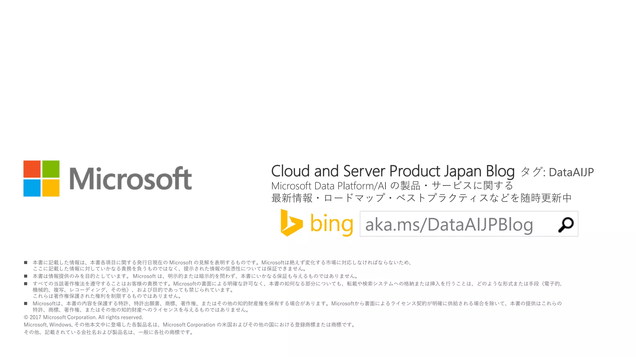  本書に記載した情報は、本書各項目に関する発行日現在の Microsoft の見解を表明するものです。Microsoftは絶えず変化する市場に対応しなければならないため、
ここに記載した情報に対していかなる責務を負うものではなく、提示された情報の信憑性については保証できません。
 本書は情報提供のみを目的としています。 Microsoft は、明示的または暗示的を問わず、本書にいかなる保証も与えるものではありません。
 すべての当該著作権法を遵守することはお客様の責務です。Microsoftの書面による明確な許可なく、本書の如何なる部分についても、転載や検索システムへの格納または挿入を行うことは、どのような形式または手段（電子的、
機械的、複写、レコーディング、その他）、および目的であっても禁じられています。
これらは著作権保護された権利を制限するものではありません。
 Microsoftは、本書の内容を保護する特許、特許出願書、商標、著作権、またはその他の知的財産権を保有する場合があります。Microsoftから書面によるライセンス契約が明確に供給される場合を除いて、本書の提供はこれらの
特許、商標、著作権、またはその他の知的財産へのライセンスを与えるものではありません。
© 2017 Microsoft Corporation. All rights reserved.
Microsoft, Windows, その他本文中に登場した各製品名は、Microsoft Corporation の米国およびその他の国における登録商標または商標です。
その他、記載されている会社名および製品名は、一般に各社の商標です。
aka.ms/DataAIJPBlog
Cloud and Server Product Japan Blog タグ: DataAIJP
Microsoft Data Platform/AI の製品・サービスに関する
最新情報・ロードマップ・ベストプラクティスなどを随時更新中
 