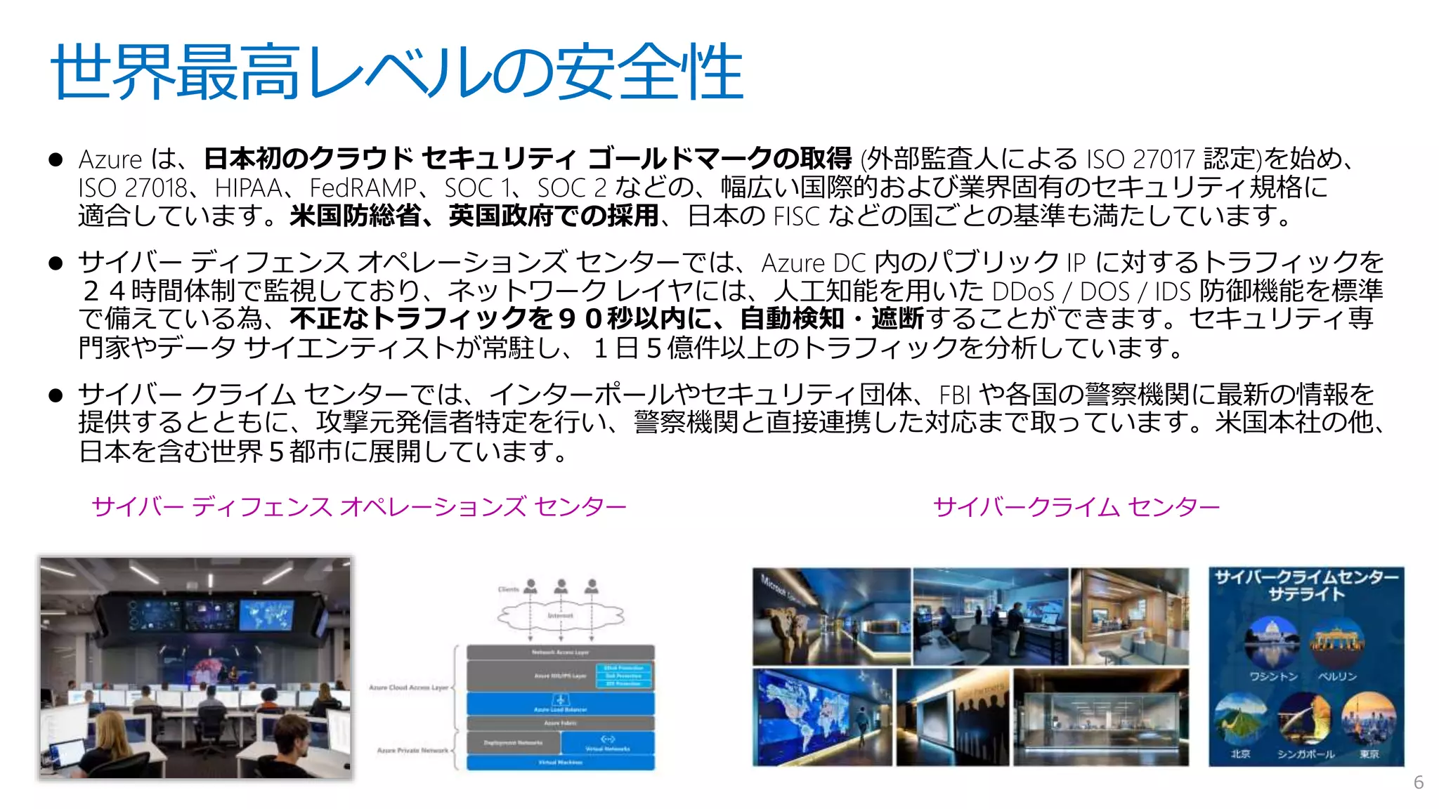  Azure は、日本初のクラウド セキュリティ ゴールドマークの取得 (外部監査人による ISO 27017 認定)を始め、
ISO 27018、HIPAA、FedRAMP、SOC 1、SOC 2 などの、幅広い国際的および業界固有のセキュリティ規格に
適合しています。米国防総省、英国政府での採用、日本の FISC などの国ごとの基準も満たしています。
 サイバー ディフェンス オペレーションズ センターでは、Azure DC 内のパブリック IP に対するトラフィックを
２４時間体制で監視しており、ネットワーク レイヤには、人工知能を用いた DDoS / DOS / IDS 防御機能を標準
で備えている為、不正なトラフィックを９０秒以内に、自動検知・遮断することができます。セキュリティ専
門家やデータ サイエンティストが常駐し、１日５億件以上のトラフィックを分析しています。
 サイバー クライム センターでは、インターポールやセキュリティ団体、FBI や各国の警察機関に最新の情報を
提供するとともに、攻撃元発信者特定を行い、警察機関と直接連携した対応まで取っています。米国本社の他、
日本を含む世界５都市に展開しています。
世界最高レベルの安全性
サイバークライム センターサイバー ディフェンス オペレーションズ センター
6
 