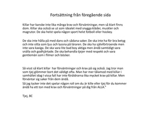Fortsättning från föregående sida
Killar har kanske inte lika många krav och förväntningar, men så klart finns
dom. Killar ska också se ut som idealet med snygga kläder, muskler och
magrutor. De ska helst spela någon sport helst fotboll eller hockey.
De ska inte hålla på med dans och sådana saker. De ska inte ha för bra betyg
och inte sitta som ljus och lyssna på läraren. De ska ha självförtroende men
inte vara kaxiga. De ska vara lite bad boy aktiga men ändå samtidigt vara
snälla och godhjärtade. De ska behandla tjejer med respekt och vara
gentlemän som i filmer och böcker.

Så visst så klart killar har förväntningar och krav på sig också. Jag tror man
som tjej glömmer bort det väldigt ofta. Man har mer tålamod med killar i
samhället idag I vissa fall har inte föräldrarna lika mycket krav på killar. Men
förväntar sig saker från dem ändå.
Så jag tycker inte det spelar någon roll om du är kille eller tjej för du kommer
ändå ha ett ton med krav och förväntningar på dig från ALLA.”
Tjej, 8C

 