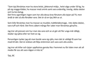 ”Som tjej förväntas man ha stora bröst, jättesmal midja , helst väga under 50 kg, ha
på sig snygga kläder, ha massor med smink samt vara ordentlig, trevlig, sköta skolan
och ha bra betyg.
Det finns egentligen ingen som har alla dessa krav förutom alla tjejer på TV, men
ändå är det så alla försöker vara. Det är så en tjej SKA se ut.
Som kille förväntas man ha massor av muskler, tvättbrädesmage, inte sköta skolan,
vara tuff och hård. Det finns säkert många fler saker man förväntas göra/ha .
Jag tror att pressen om hur man ska vara och se ut gör att fler unga mår dåligt,
skadar sig själva eller tar livet av sig.
Personligen tycker jag att man borde vara sig själv, men det är väldigt få som har
mod till det. Det är enklare att följa strömmen och vara som alla andra.
Jag tror att killar och tjejer uppfostras ganska lika i hemmet nu för tiden men att all
media får oss att vara någon vi inte är.”
Tjej, 8C

 