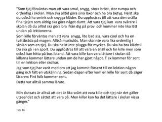 ”Som tjej förväntas man att vara smal, snygg, stora bröst, stor rumpa och
ordentlig i skolan. Man ska alltid göra sina läxor och ha bra betyg. Helst ska
du också ha smink och snygga kläder. Du uppfostras till att vara den snälla
fina tjejen som aldrig ska göra något dumt. Att vara tjej kan vara svårare i
skolan då du alltid ska göra bra ifrån dig på prov och kommer inte lika lätt
undan på lektionerna.
Som kille förväntas man att vara snygg, lite bad ass, vara cool och ha en
tvättbräda på magen. Alltså muskulös. Man ska inte vara lika ordentlig i
skolan som en tjej. Du ska helst inte plugga för mycket. Du ska ha bra klädstil.
Du ska gå i en sport. Du uppfostras till att vara en snäll och fin kille men som
också kan hitta på bus ibland. Att vara kille kan vara lättare i skolan då
killarna kommer lättare undan om de har gjort något. T ex kommer för sent
till en lektion eller skolkar.
Jag som tjej har varit med om att jag kommit försent till en lektion någon
gång och fått en utskällning. Sedan dagen efter kom en kille för sent då säger
läraren: Fint folk kommer sent.
Detta var alltså samma lärare.
Min slutsats är alltså att det är lika svårt att vara kille och tjej när det gäller
utseendet och sättet att vara på. Men killar kan ha det lättare i skolan vissa
gånger.”
Tjej, 8C

 