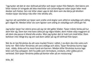”Jag tycker att det är stor skillnad på killar och tjejer redan från födseln. Det känns om
killar nästan är tvingade att leka med bilar och actionsfigurer edan tjejer leker med
dockor och hästar. Sen när killar växer upp är det dom som ska börja på idrotten
medan tjejer ska börja rida eller inte idrotta alls.
Jag tror att samhället ser tjejer som snälla små änglar som alltid är oskyldiga och aldrig
gör något fel. Medan killar ses som ligister som aldrig är oskyldiga och alltid gör fel.

Jag tycker tjejer har större press på sig när det gäller kläder. Tjejer måste tänka på hur
dom klär sig. Dom kan inte bara sätta på sig några kläder, dom måste välja noggrant så
att dom ska passa in bland alla andra. Men jag tycker det är tvärt om med killar. Dom
behöver inte riktigt bry sig om vad dom sätter på sig till skillnad från tjejer.
När du är tjej förväntas du att vara mycket finare i sättet, t ex dom ska inte svära och
lorta ner Men killar förväntas att vara stökiga och störa. Tjejer förväntas kunna laga
mat, städa, diska och ta mest hand om barnen. Medan killar förväntas kunna laga
bilen och fixa avloppet. Och ha jobb som rörmokare, snickare, eller jobba på en
verkstad. Och tjejer förvänta jobba på kontor eller på en restaurang.”

Kille, 8C

 
