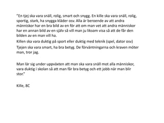 ”En tjej ska vara snäll, rolig, smart och snygg. En kille ska vara snäll, rolig,
sportig, stark, ha snygga kläder osv. Alla är beroende av att andra
människor har en bra bild av en för att om man vet att andra människor
har en annan bild av en själv så vill man ju liksom visa så att de får den
bilden av en man vill ha.
Killen ska vara duktig på sport eller duktig med teknik (spel, dator osv)
Tjejen ska vara smart, ha bra betyg. De förväntningarna och kraven möter
man, tror jag.
Man lär sig under uppväxten att man ska vara snäll mot alla människor,
vara duktig i skolan så att man får bra betyg och ett jobb när man blir
stor.”
Kille, 8C

 