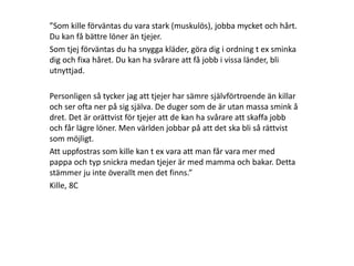”Som kille förväntas du vara stark (muskulös), jobba mycket och hårt.
Du kan få bättre löner än tjejer.
Som tjej förväntas du ha snygga kläder, göra dig i ordning t ex sminka
dig och fixa håret. Du kan ha svårare att få jobb i vissa länder, bli
utnyttjad.
Personligen så tycker jag att tjejer har sämre självförtroende än killar
och ser ofta ner på sig själva. De duger som de är utan massa smink å
dret. Det är orättvist för tjejer att de kan ha svårare att skaffa jobb
och får lägre löner. Men världen jobbar på att det ska bli så rättvist
som möjligt.
Att uppfostras som kille kan t ex vara att man får vara mer med
pappa och typ snickra medan tjejer är med mamma och bakar. Detta
stämmer ju inte överallt men det finns.”
Kille, 8C

 